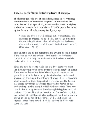 How do Horror films reflect the fears of society?
The horror genre is one of the oldest genres in storytelling
and it has evolved over time to appeal to the fears of the
time. Horror films specifically use several aspects to frighten
audiences however in a quote from John Carpenter he sums
up the factors behind creating fear by saying;
“There are two different stories in horror: internal and
external. In external horror films, the evil comes from
the outside, the other tribe, this thing in the darkness
that we don’t understand. Internal is the human heart.”
(Carpenter, 2011)
This quote is useful for explaining the dynamics of all horror
films such as how the external fear in most horror films
comes from how they can reflect our societal fears and the
darker side of our society.
Since the first horror films in the late 19th century up until
the most recent horror films the themes and subtext of horror
films have reflected the fears of society and tropes of the
genre have been influenced by discrimination, racism and
sexism and looking at the releases of horror films it becomes
clear to see how these tropes that were once used to keep a
status quo have been twisted to progress the views of our
own society. In this essay I will show how horror films have
been influenced by societal fears by explaining how several
periods of horror films incorporated the fears of society into
the subtext of the film and also looking at the discrimination
shown in the tropes of the genre. I will also discuss the
impact horror films have had on our society in ways both
good and bad.
 