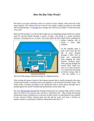 How Do Hot Tubs Work?


Hot tubs as you may well know come in a variety of sizes, shapes, colors and vary in the
many features. The earliest form of a hot tub was simply a pump you place in your bath
tub for hydrotherapy. As hot tubs have change into what you see today it’s taken less than
sixty years.

Basic hot tub designs as we know them today run on centrifugal pumps which are usually
used for moving liquids through a system of pipes. The pump is a motor anywhere
between .5 horsepower to 2 or more. The motor spins the drive shaft which is attached to
                                                             turbine impeller that is
                                                             inside a water tight
                                                             chamber.

                                                                 As the impeller spins it
                                                                 pulls water from the hot
                                                                 tub, in some designs
                                                                 through a filter first to
                                                                 keep any compounds
                                                                 from clogging the other
                                                                 internal working parts.
                                                                 After passing through the
                                                                 suction filter which two
                                                                 ways as a water skimmer,
                                                                 it is sucked into the pump
                                                                 as kinetic energy when it
                       Basic Hot Tub Schematic                      hits the turbine it is
shot out of the pump as potential energy at a higher pressure.

After exiting the pump it heads to the heating element that is usually designed with some
wound metal inside a container known all together as an electrical resistance heater. The
metal inside is heated according to the thermostat and as water passes through and is
pushed against the metal is heated and pushed back out the other side.

On most Dreammaker hot tubs the heating element has two settings high, and low which
allow for them to save power, they call this a “hybrid hot tub”. After exiting the heating
element the water is pushed on to a division of tubes where it is distributed to any number
of jets, however before entering back into the tub the water will enter a Venturi air
injector which is a small piece of plastic tubing that looks like a T.
 