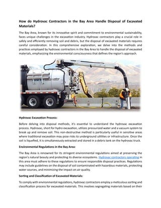 How do Hydrovac Contractors in the Bay Area Handle Disposal of Excavated
Materials?
The Bay Area, known for its innovative spirit and commitment to environmental sustainability,
faces unique challenges in the excavation industry. Hydrovac contractors play a crucial role in
safely and efficiently removing soil and debris, but the disposal of excavated materials requires
careful consideration. In this comprehensive exploration, we delve into the methods and
practices employed by hydrovac contractors in the Bay Area to handle the disposal of excavated
materials, emphasizing the environmental consciousness that defines the region's approach.
Hydrovac Excavation Process:
Before delving into disposal methods, it's essential to understand the hydrovac excavation
process. Hydrovac, short for hydro excavation, utilizes pressurized water and a vacuum system to
break up and remove soil. This non-destructive method is particularly useful in sensitive areas
where traditional excavation may pose risks to underground utilities or infrastructure. Once the
soil is liquefied, it is simultaneously extracted and stored in a debris tank on the hydrovac truck.
Environmental Regulations in the Bay Area:
The Bay Area is renowned for its stringent environmental regulations aimed at preserving the
region's natural beauty and protecting its diverse ecosystems. Hydrovac contractors operating in
this area must adhere to these regulations to ensure responsible disposal practices. Regulations
may include guidelines on the disposal of soil contaminated with hazardous materials, protecting
water sources, and minimizing the impact on air quality.
Sorting and Classification of Excavated Materials:
To comply with environmental regulations, hydrovac contractors employ a meticulous sorting and
classification process for excavated materials. This involves segregating materials based on their
 