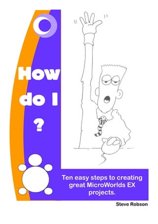 How
do I
?
Ten easy steps to creating
great MicroWorlds EX
projects.
Steve Robson

 