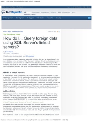 How do I... Query foreign data using SQL Server's linked servers? | TechRepublic



   ZDNet Asia    SmartPlanet     TechRepublic                                                                                     Log In   Join TechRepublic   FAQ   Go Pro!




                                                     Blogs      Downloads          Newsletters   Galleries      Q&A     Discussions        News
                                                Research Library


     IT Management             Development           IT Support         Data Center        Networks        Security




     Home / Blogs / The Enterprise Cloud                                                    Follow this blog:

     The Enterprise Cloud


     How do I... Query foreign data
     using SQL Server's linked
     servers?
     By Susan Harkins
     July 2, 2007, 12:47 PM PDT

     This information is also available as a PDF download.

     If you have a magic wand or a special relationship with some data fairy, all of your data is in the
     same database on the same server. Most of us aren’t that lucky. Sometimes, the data we need is
     a non-database format or resides on a different server. SQL Server is flexible enough to offer a
     number of ways to get the data you need. One of the easiest methods is to directly link to the data
     via a linked server. (Microsoft SQL Server 2005 Express Edition also supports linked servers.)




     What’s a linked server?
     A linked server is simply a connection to an Object Linking and Embedding Database (OLEDB)
     data source. Technically, OLEDB is a Microsoft standard API for retrieving data from a wide variety
     of data. If that’s clear as mud, don’t worry. The good news is that it’s flexible enough to link to
     database and non-database formats, such as a spreadsheet or e-mail client. Simply put, SQL
     Server supports any OLEDB provider (also called a driver). There’s more good news: You can use
     Transact-SQL or Management Studio to make the connection. After you create a linked server,
     SQL Server can log into another database server. That means you can run queries on a remote
     server. You have two types of linked server queries at your disposal: ad hoc and permanent.

     Ad hoc links
     Technically, you won’t use the term linked server to identify an ad hoc query. That term really
     refers to a SQL Server object. However, you will often see the term used to refer to an ad hoc
     linked query. An ad hoc query opens and closes the connection. A permanent linked server is
     always available. Use OPENROWSET for infrequent linked tasks, using the following syntax:

     OPENROWSET('providername', 'datasource', 'username', 'password', object)

     An OPENROWSET link consumes less space in your database. Use valid Transact-SQL
     statements to manipulate the retrieved data. The arguments are self-explanatory, but remember
     that datasource is the source’s full path, not just a filename. In addition, the provider provides the
     instructions that SQL Server needs to get in and grab data. They’re specific to the foreign software
     you’re accessing.

     Now, let’s look at a simple ad hock query that selects all the records from the Employees table in


http://www.techrepublic.com/blog/datacenter/how-do-i-query-foreign-data-using-sql-servers-linked-servers/133[08/29/2012 3:00:28 PM]
 