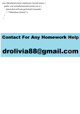 class MenuItemListener implements ActionListener {
public void actionPerformed(ActionEvent e) {
statusLabel.setText(e.getActionCommand()
+ " JMenuItem clicked.");
}
}
 