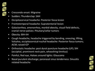• Crescendo onset: Migraine
• Sudden; Thunderclap: SAH
• Occipitocervical headache: Posterior fossa lesion
• Frontotemporal headache: Supratentorial lesion
• Galactorrhea, amenorrhea, morbid obesity, visual field defects,
cranial nerve palsies: Pituitary/sellar tumors
• Obesity: BIH-IIH
• Cough headache, headache triggered by bending, sneezing, lifting,
Valsalva, occipitocervical-nuchal headache: Posterior fossa tumors;
ACM; raised ICP
• Orthostatic headache: post dural puncture headache (LP); SIH
(occipital, prominent neck pain, whooshing tinnitus)
• Painful, Red eye, Haloes around lights: Glaucoma
• Nasal purulent discharge; paranasal sinus tenderness: Sinusitis
related headache
 