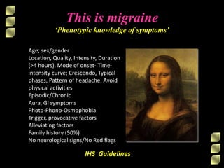 IHS Guidelines
This is migraine
‘Phenotypic knowledge of symptoms’
Age; sex/gender
Location, Quality, Intensity, Duration
(>4 hours), Mode of onset- Time-
intensity curve; Crescendo, Typical
phases, Pattern of headache; Avoid
physical activities
Episodic/Chronic
Aura, GI symptoms
Photo-Phono-Osmophobia
Trigger, provocative factors
Alleviating factors
Family history (50%)
No neurological signs/No Red flags
 