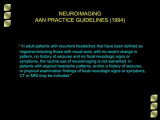 NEUROIMAGING
AAN PRACTICE GUIDELINES (1994)
“ In adult patients with recurrent headaches that have been defined as
migraine-including those with visual aura, with no recent change in
pattern, no history of seizures and no focal neurologic signs or
symptoms, the routine use of neuroimaging is not warranted. In
patients with atypical headache patterns, and/or a history of seizures,
or physical examination findings of focal neurologic signs or symptoms,
CT or MRI may be indicated ”
 