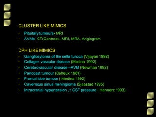 CLUSTER LIKE MIMICS
• Pituitary tumours- MRI
• AVMs- CT(Contrast), MRI, MRA, Angiogram
CPH LIKE MIMICS
• Gangliocytoma of the sella turcica (Vijayan 1992)
• Collagen vascular disease (Medina 1992)
• Cerebrovascular disease –AVM (Newman 1992)
• Pancoast tumour (Delreux 1989)
• Frontal lobe tumour ( Medina 1992)
• Cavernous sinus meningioma (Sjaastad 1995)
• Intracranial hypertension ,↑ CSF pressure ( Hannerz 1993)
 