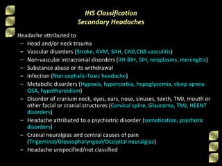 IHS Classification
Secondary Headaches
• Headache attributed to
– Head and/or neck trauma
– Vascular disorders (Stroke, AVM, SAH, CAD,CNS vasculitis)
– Non-vascular intracranial disorders (IIH-BIH, SIH, neoplasms, meningitis)
– Substance abuse or its withdrawal
– Infection (Non cephalic-Toxic headache)
– Metabolic disorders (Hypoxia, hypercarbia, hypoglycemia, sleep apnea-
OSA, hypothyroidism)
– Disorder of cranium neck, eyes, ears, nose, sinuses, teeth, TMJ, mouth or
other facial or cranial structures (Cervical spine, Glaucoma, TMJ, HEENT
disorders)
– Headache attributed to a psychiatric disorder (somatization, psychotic
disorders)
– Cranial neuralgias and central causes of pain
(Trigeminal/Glossopharyngeal/Occipital neuralgias)
– Headache unspecified/not classified
 