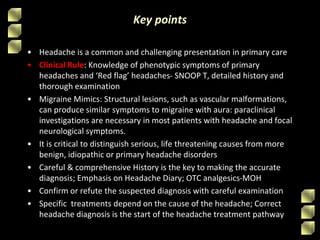 Key points
• Headache is a common and challenging presentation in primary care
• Clinical Rule: Knowledge of phenotypic symptoms of primary
headaches and ‘Red flag’ headaches- SNOOP T, detailed history and
thorough examination
• Migraine Mimics: Structural lesions, such as vascular malformations,
can produce similar symptoms to migraine with aura: paraclinical
investigations are necessary in most patients with headache and focal
neurological symptoms.
• It is critical to distinguish serious, life threatening causes from more
benign, idiopathic or primary headache disorders
• Careful & comprehensive History is the key to making the accurate
diagnosis; Emphasis on Headache Diary; OTC analgesics-MOH
• Confirm or refute the suspected diagnosis with careful examination
• Specific treatments depend on the cause of the headache; Correct
headache diagnosis is the start of the headache treatment pathway
 