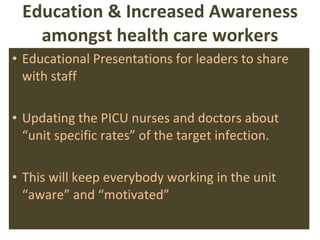 Education & Increased Awareness amongst health care workers Educational Presentations   for leaders to share with staff Updating the PICU nurses and doctors about “unit specific rates” of the target infection. This will keep everybody working in the unit “aware” and “motivated” 