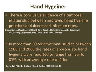 Hand Hygeine: There is conclusive evidence of a temporal relationship between improved hand hygiene practices and decreased infection rates. Prevention and Treatment of Health Care–Acquired Infections Leanne B. Gasink, MD, MSCE, Ebbing Lautenbach,  Med Clin N Am 92 (2008) 295–313 In more than 30 observational studies between 1980 and 2000 the rates of appropriate hand hygiene were reported to range from 5% to 81%, with an average rate of 40%. Boyce JM, Pittet D.  Et al.Am J Infect Control 2002;30(8):S1–46 
