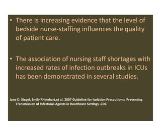 There is increasing evidence that the level of bedside nurse-staffing influences the quality of patient care. The association of nursing staff shortages with increased rates of infection outbreaks in ICUs has been demonstrated in several studies.  Jane D. Siegel, Emily Rhinehart,et al.   2007 Guideline for Isolation Precautions:  Preventing Transmission of Infectious Agents in Healthcare Settings .CDC  