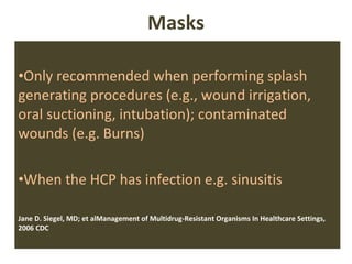 Masks Only recommended when performing splash generating procedures (e.g., wound irrigation, oral suctioning, intubation); contaminated wounds (e.g. Burns) When the HCP has infection e.g. sinusitis Jane D. Siegel, MD; et alManagement of Multidrug-Resistant Organisms In Healthcare Settings, 2006 CDC 