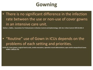 Gowning There is no significant difference in the infection rate between the use or non-use of cover gowns in an intensive care unit.  Nathan L. Belkin,  Association for Professionals in Infection Control and Epidemiology. AJIC Am J Infect Control 1997;25:401-4 “ Routine” use of Gown in ICUs depends on the problems of each setting and priorities. Smith CD. Cover gowns, surgical hand scrubs, smoke evacuators, operative record abbreviations; open sterile setupsclinical issues. AORN J 1995;61:753 