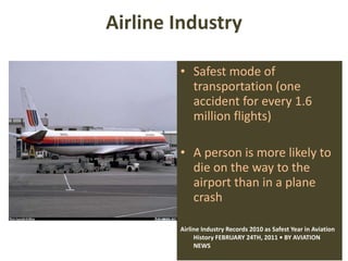 Airline Industry Safest mode of transportation (one accident for every 1.6 million flights) A person is more likely to die on the way to the airport than in a plane crash Airline Industry Records 2010 as Safest Year in Aviation History FEBRUARY 24TH, 2011 • BY AVIATION NEWS  