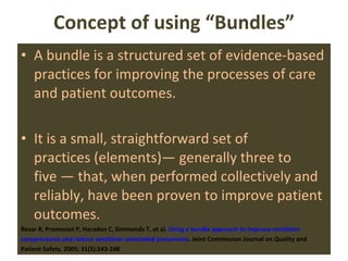 Concept of using “Bundles” A bundle is a structured set of evidence-based practices for improving the processes of care and patient outcomes.  It is a small, straightforward set of practices (elements)— generally three to five — that, when performed collectively and reliably, have been proven to improve patient outcomes. Resar R, Pronovost P, Haraden C, Simmonds T, et al.  Using a bundle approach to improve  ventilator careprocesses and reduce ventilator-associated pneumonia . Joint Commission Journal on Quality and Patient Safety. 2005; 31(5):243-248  