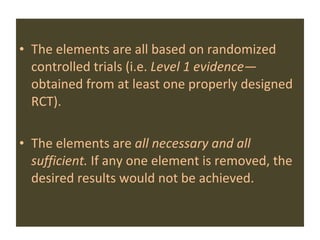 The elements are all based on randomized controlled trials (i.e.  Level 1 evidence—  obtained from at least one properly designed RCT). The elements are  all necessary and all sufficient.  If any one element is removed, the desired results would not be achieved.   