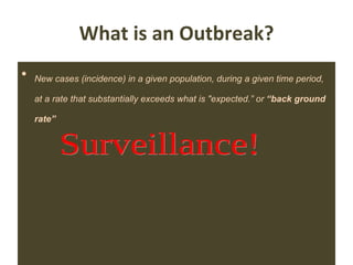 What is an Outbreak? New cases (incidence) in a given population, during a given time period, at a rate that substantially exceeds what is "expected.” or  “back ground rate” Investigation of Outbreaks by William R Jarvis Chapter 7. Hospital Epidemiology and Infection Control by C.Glen mayhall 3 rd  Edn Lippincott Williams & Wilkins  Surveillance! 