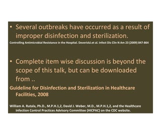 Several outbreaks have occurred as a result of improper disinfection and sterilization. Controlling Antimicrobial Resistance in the Hospital. DeverickJ.et al. Infect Dis Clin N Am 23 (2009) 847-864 Complete item wise discussion is beyond the scope of this talk, but can be downloaded from .. Guideline for Disinfection and Sterilization in Healthcare Facilities, 2008  William A. Rutala, Ph.D., M.P.H.1,2, David J. Weber, M.D., M.P.H.1,2, and the Healthcare Infection Control Practices Advisory Committee (HICPAC) on the CDC website. 