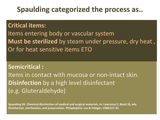 Spaulding categorized the process as.. Critical items: Items entering body or vascular system Must be sterilized  by steam under pressure, dry heat , Or for heat sensitive items ETO  Semicritical :   Items in contact with mucosa or non-intact skin. Disinfection  by a high level disinfectant  (e.g. Gluteraldehyde) Spaulding EH. Chemical disinfection of medical and surgical materials. In: Lawrence C, Block SS, eds.  Disinfection, sterilization, and preservation. Philadelphia: Lea & Febiger, 1968:517-31.  