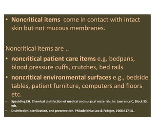Noncritical items  come in contact with intact skin but not mucous membranes.  Noncritical items are .. noncritical patient care items  e.g. bedpans,  blood pressure cuffs, crutches, bed rails  noncritical environmental surfaces  e.g., bedside tables, patient furniture, computers and floors etc.  Spaulding EH. Chemical disinfection of medical and surgical materials. In: Lawrence C, Block SS, eds.  Disinfection, sterilization, and preservation. Philadelphia: Lea & Febiger, 1968:517-31.  