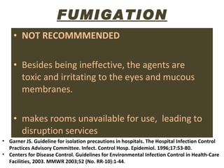 FUMIGATION NOT RECOMMMENDED Besides being ineffective, the agents are  toxic and irritating to the eyes and mucous membranes.  makes rooms unavailable for use,  leading to disruption services Garner JS. Guideline for isolation precautions in hospitals. The Hospital Infection Control Practices Advisory Committee. Infect. Control Hosp. Epidemiol. 1996;17:53-80.  Centers for Disease Control. Guidelines for Environmental Infection Control in Health-Care Facilities, 2003. MMWR 2003;52 (No. RR-10):1-44 .  
