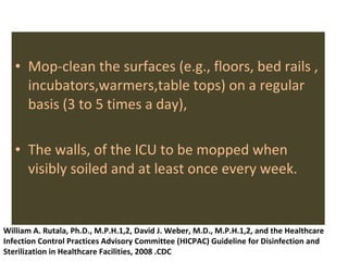Mop-clean the surfaces (e.g., floors, bed rails , incubators,warmers,table tops) on a regular basis (3 to 5 times a day),  The walls, of the ICU to be mopped when visibly soiled and at least once every week. William A. Rutala, Ph.D., M.P.H.1,2, David J. Weber, M.D., M.P.H.1,2, and the Healthcare Infection Control Practices Advisory Committee (HICPAC) Guideline for Disinfection and Sterilization in Healthcare Facilities, 2008 .CDC 