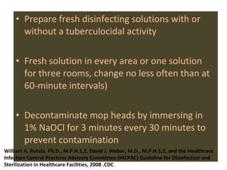 Prepare fresh disinfecting solutions with or without a tuberculocidal activity Fresh solution in every area or one solution for three rooms, change no less often than at 60-minute intervals) Decontaminate mop heads by immersing in 1% NaOCl for 3 minutes every 30 minutes to prevent contamination  William A. Rutala, Ph.D., M.P.H.1,2, David J. Weber, M.D., M.P.H.1,2, and the Healthcare Infection Control Practices Advisory Committee (HICPAC) Guideline for Disinfection and Sterilization in Healthcare Facilities, 2008 .CDC 