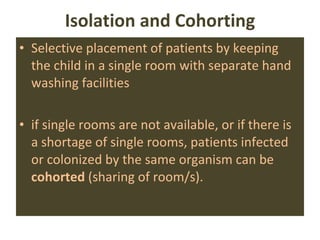 Isolation and Cohorting Selective placement of patients by keeping the child in a single room with separate hand washing facilities if single rooms are not available, or if there is a shortage of single rooms, patients infected or colonized by the same organism can be  cohorted  (sharing of room/s). 