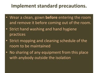 Implement standard precautions. Wear a clean, gown  before  entering the room and remove it before coming out of the room. Strict hand washing and hand hygiene practices Strict mopping and cleaning schedule of the room to be maintained No sharing of any equipment from this place with anybody outside the isolation 