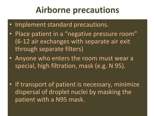 Airborne precautions Implement standard precautions. Place patient in a “negative pressure room” (6-12 air exchanges with separate air exit through separate filters) Anyone who enters the room must wear a special, high filtration, mask (e.g. N 95). If transport of patient is necessary, minimize dispersal of droplet nuclei by masking the patient with a N95 mask. 