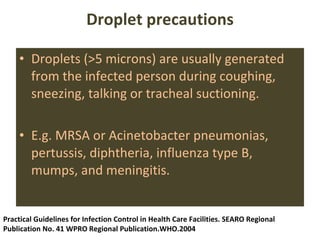 Droplet precautions Droplets (>5 microns) are usually generated from the infected person during coughing, sneezing, talking or tracheal suctioning. E.g. MRSA or Acinetobacter pneumonias, pertussis, diphtheria, influenza type B, mumps, and meningitis.  Practical Guidelines for Infection Control in Health Care Facilities. SEARO Regional Publication No. 41 WPRO Regional Publication.WHO.2004 