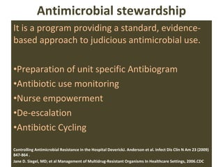 Antimicrobial stewardship It is a program providing a standard, evidence-based approach to judicious antimicrobial use. Preparation of unit specific Antibiogram Antibiotic use monitoring Nurse empowerment De-escalation Antibiotic Cycling Controlling Antimicrobial Resistance in the Hospital DeverickJ. Anderson et al. Infect Dis Clin N Am 23 (2009) 847-864 .  Jane D. Siegel, MD; et al  Management of Multidrug-Resistant Organisms In Healthcare Settings, 2006.CDC 