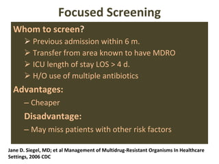 Focused Screening Whom to screen ? Previous admission within 6 m. Transfer from area known to have MDRO ICU length of stay LOS > 4 d. H/O use of multiple antibiotics Advantages: Cheaper Disadvantage: May miss patients with other risk factors Jane D. Siegel, MD; et al Management of Multidrug-Resistant Organisms In Healthcare  Settings, 2006 CDC 
