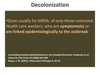 Decolonization Done usually for MRSA, of only those colonized Health care workers, who are  symptomatic  or  are linked epidemiologically to the outbreak Controlling Antimicrobial Resistance in the Hospital DeverickJ. Anderson et al. Infect Dis Clin N Am 23 (2009) 847-864 Boyce, J. M. (2001)  J Hosp Infect  48 Suppl A, S9-14. 