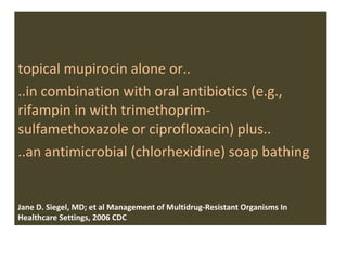 topical mupirocin alone or.. ..in combination with oral antibiotics (e.g., rifampin in with trimethoprim- sulfamethoxazole or ciprofloxacin) plus..  ..an antimicrobial (chlorhexidine) soap bathing Jane D. Siegel, MD; et al Management of Multidrug-Resistant Organisms In Healthcare Settings, 2006 CDC 