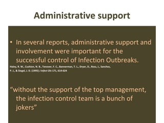 Administrative support In several reports, administrative support and involvement were important for the successful control of Infection Outbreaks. Haley, R. W., Cushion, N. B., Tenover, F. C., Bannerman, T. L., Dryer, D., Ross, J., Sanchez, P. J., & Siegel, J. D. (1995)  J Infect Dis  171, 614-624 “ without the support of the top management, the infection control team is a bunch of jokers” 