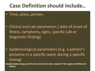 Case Definition should include.. Time, place, person, Clinical and Lab parameters ( date of onset of illness, symptoms, signs, specific Lab or diagnostic finding) Epidemiological parameters (e.g. a patient’s presence in a specific ward, during a specific timing) Hospital Epidemiology and Infection Control by C.Glen mayhall 3 rd  Edn Lippincott Williams & Wilkins  