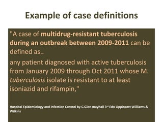Example of case definitions "A case of  multidrug-resistant tuberculosis during an outbreak between 2009-2011  can be defined as.. any patient diagnosed with active tuberculosis from January 2009 through Oct 2011 whose M.  tuberculosis  isolate is resistant to at least isoniazid and rifampin,"  Hospital Epidemiology and Infection Control by C.Glen mayhall 3 rd  Edn Lippincott Williams & Wilkins  