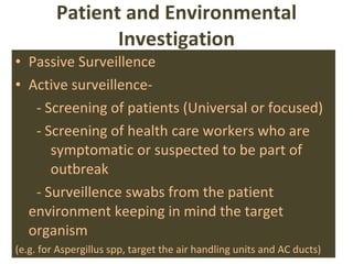 Patient and Environmental Investigation Passive Surveillence Active surveillence-  - Screening of patients (Universal or focused) - Screening of health care workers who are  symptomatic or suspected to be part of  outbreak - Surveillence swabs from the patient  environment keeping in mind the target  organism (e.g. for Aspergillus spp, target the air handling units and AC ducts) 