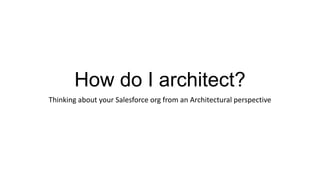 How do I architect?
Thinking about your Salesforce org from an Architectural perspective
 