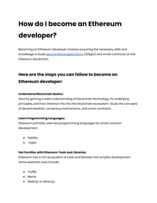 How do I become an Ethereum
developer?
Becoming an Ethereum developer involves acquiring the necessary skills and
knowledge to build decentralized applications (dApps) and smart contracts on the
Ethereum blockchain.
Here are the steps you can follow to become an
Ethereum developer:
Understand Blockchain Basics:
Start by gaining a solid understanding of blockchain technology, its underlying
principles, and how Ethereum fits into the blockchain ecosystem. Study the concepts
of decentralization, consensus mechanisms, and smart contracts.
Learn Programming Languages:
Ethereum primarily uses two programming languages for smart contract
development:
● Solidity
● Vyper
Get Familiar with Ethereum Tools and Libraries:
Ethereum has a rich ecosystem of tools and libraries that simplify development.
Some essential ones include:
● Truffle
● Remix
● Web3.js or ethers.js.
 
