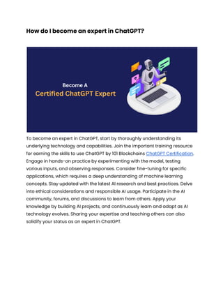 How do I become an expert in ChatGPT?
To become an expert in ChatGPT, start by thoroughly understanding its
underlying technology and capabilities. Join the important training resource
for earning the skills to use ChatGPT by 101 Blockchains ChatGPT Certification.
Engage in hands-on practice by experimenting with the model, testing
various inputs, and observing responses. Consider fine-tuning for specific
applications, which requires a deep understanding of machine learning
concepts. Stay updated with the latest AI research and best practices. Delve
into ethical considerations and responsible AI usage. Participate in the AI
community, forums, and discussions to learn from others. Apply your
knowledge by building AI projects, and continuously learn and adapt as AI
technology evolves. Sharing your expertise and teaching others can also
solidify your status as an expert in ChatGPT.
 