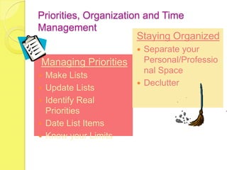 Priorities, Organization and Time
Management
                       Staying Organized
                        Separate your
Managing Priorities      Personal/Professio
                         nal Space
   Make Lists
                        Declutter
   Update Lists
   Identify Real
    Priorities
   Date List Items
   Know your Limits
 