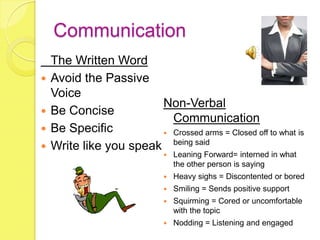 Communication
    The Written Word
   Avoid the Passive
    Voice
                        Non-Verbal
   Be Concise
                          Communication
   Be Specific          Crossed arms = Closed off to what is

   Write like you speak being said
                                Leaning Forward= interned in what
                                 the other person is saying
                                Heavy sighs = Discontented or bored
                                Smiling = Sends positive support
                                Squirming = Cored or uncomfortable
                                 with the topic
                                Nodding = Listening and engaged
 