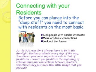 Connecting with your
Residents
 Before you can plunge into the
 “deep stuff” you need to connect
 with residents on the most basic
 level.
                    Link people with similar interests
                    Make academic connections
                    Look out for loners


As the RA, you don’t always have to be in the
limelight, leading students every step of the way.
Sometimes your most important role is that of
facilitator – where you facilitate the beginning of
relationships and connections between students.
Sometimes they just need that little nudge that you
provide!
 