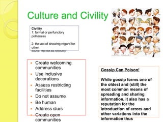 Culture and Civility
 Civility
 1: formal or perfunctory
 politeness

 2: the act of showing regard for
 other
 Source: http:/dict.die.net/civility/




   Create welcoming
    communities                         Gossip Can Poison!
   Use inclusive
    decorations                         While gossip forms one of
   Assess restricting                  the oldest and (still) the
    facilities                          most common means of
                                        spreading and sharing
   Do not assume
                                        information, it also has a
   Be human                            reputation for the
   Address slurs                       introduction of errors and
   Create open                         other variations into the
    communities                         information thus
 