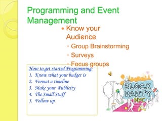 Programming and Event
Management
                  Know your
                   Audience
                   ◦ Group Brainstorming
                   ◦ Surveys
                   ◦ Focus groups
How to get started Programming:
1. Know what your budget is
2. Format a timeline
3. Make your Publicity
4. The Small Stuff
5. Follow up
 