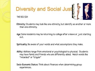 Diversity and Social Justice
THE BIG SIX!


Ethnicity: Students may look like one ethnicity but identify as another or more
                                               ,
   than one ethnicity.


Age: Some residents may be returning to college after a leave or just starting
  out.


Spirituality: Be aware of your words and what assumptions they make.


Ability: Abilities range from emotional or psychological to physical. Students
    may have family and friends who are differently-abled. Watch words like
    “retarded” or “cripple”


Socic-Economic Status: Think about finances when determining group
   experiences.
 