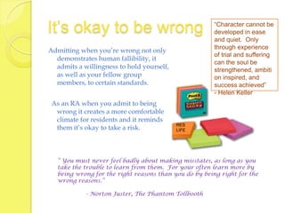 It’s okay to be wrong                                   “Character cannot be
                                                        developed in ease
                                                        and quiet. Only
                                                        through experience
Admitting when you’re wrong not only
                                                        of trial and suffering
  demonstrates human fallibility, it
                                                        can the soul be
  admits a willingness to hold yourself,                strengthened, ambiti
  as well as your fellow group                          on inspired, and
  members, to certain standards.                        success achieved”
                                                        - Helen Keller
 As an RA when you admit to being
  wrong it creates a more comfortable
  climate for residents and it reminds
                                           RES
  them it’s okay to take a risk.           LIFE




   “ You must never feel badly about making misstates, as long as you
   take the trouble to learn from them. For your often learn more by
   being wrong for the right reasons than you do by being right for the
   wrong reasons.”

            - Norton Juster, The Phantom Tollbooth
 