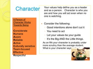 Your values help define you as a leader
  Character                 and as a person. Character is who you
                            are and how you will act even when no
                            one is watching.
A Person of
Character Works
                           Consider the following:
Towards Being
                            ◦ Good intentions alone don’t cut it
Considerate                 ◦ You need to act
Humane                      ◦ Let your values be your guide
Aware
Reliable                    ◦ It’s the Big AND the Little things.
Active                     As an RA your character is probably under
Culturally sensitive       more scrutiny than the average student.
                           What is your character saying about you?
Team-focused
Effective
Respectful
 
